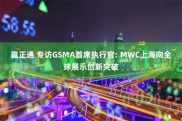 赢正通 专访GSMA首席执行官: MWC上海向全球展示创新突破