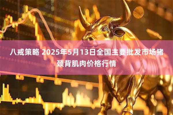 八戒策略 2025年5月13日全国主要批发市场猪颈背肌肉价格行情
