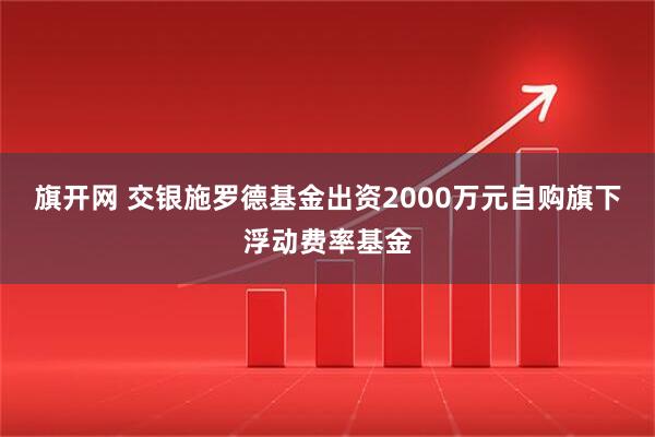 旗开网 交银施罗德基金出资2000万元自购旗下浮动费率基金