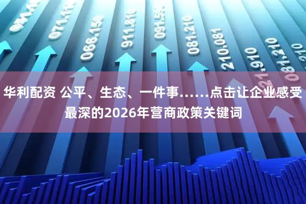 华利配资 公平、生态、一件事……点击让企业感受最深的2026年营商政策关键词