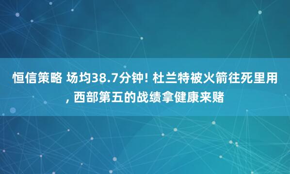 恒信策略 场均38.7分钟! 杜兰特被火箭往死里用, 西部第五的战绩拿健康来赌