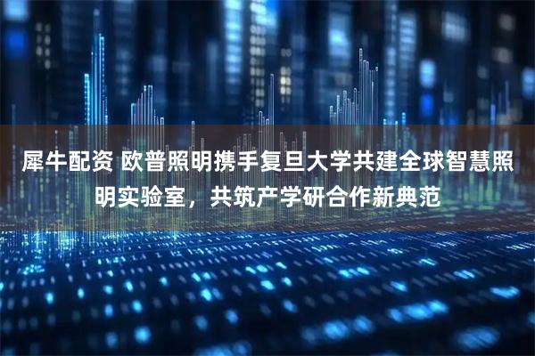 犀牛配资 欧普照明携手复旦大学共建全球智慧照明实验室，共筑产学研合作新典范