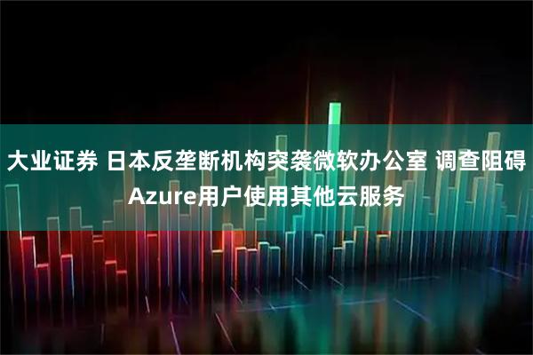 大业证券 日本反垄断机构突袭微软办公室 调查阻碍Azure用户使用其他云服务