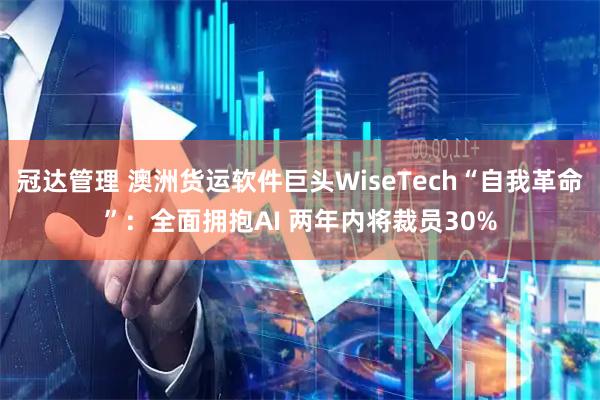 冠达管理 澳洲货运软件巨头WiseTech“自我革命”：全面拥抱AI 两年内将裁员30%