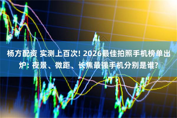 杨方配资 实测上百次! 2026最佳拍照手机榜单出炉: 夜景、微距、长焦最强手机分别是谁?