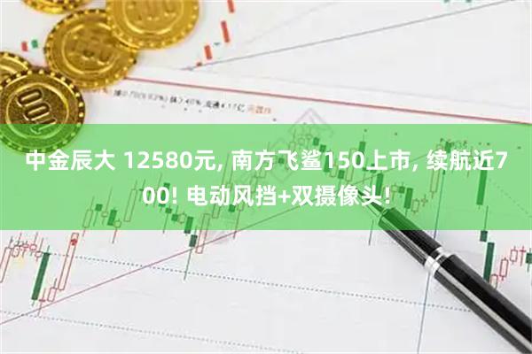 中金辰大 12580元, 南方飞鲨150上市, 续航近700! 电动风挡+双摄像头!