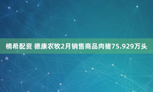 楠希配资 德康农牧2月销售商品肉猪75.929万头